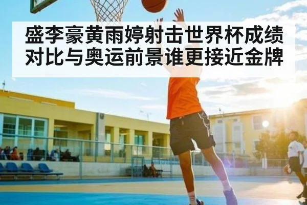 盛李豪黄雨婷射击世界杯成绩对比与奥运前景谁更接近金牌