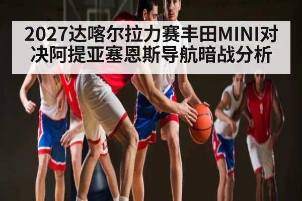 2027达喀尔拉力赛丰田MINI对决阿提亚塞恩斯导航暗战分析